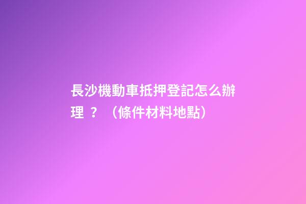 長沙機動車抵押登記怎么辦理？（條件+材料+地點）